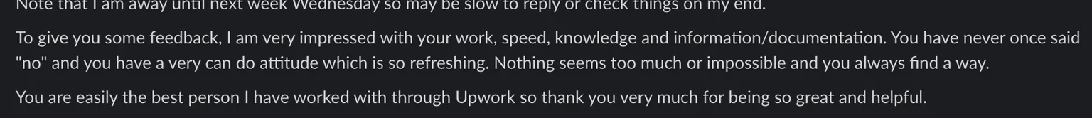 Slack message: "To give you some feedback, I am very impressed with your work, speed, knowledge and information/documentation. You have never once said "no" and you have a very can do attitude which is so refreshing. Nothing seems too much or impossible and you always find a way. You are easily the best person I have worked with through Upwork so thank you very much for being so great and helpful."